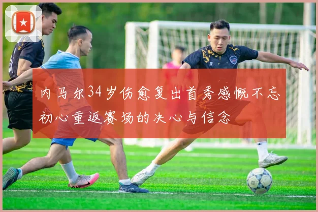 内马尔34岁伤愈复出首秀感慨不忘初心重返赛场的决心与信念