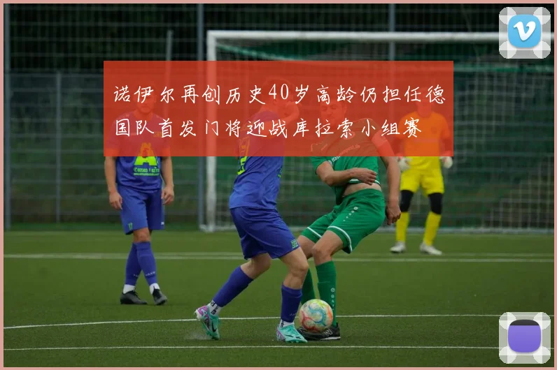 诺伊尔再创历史40岁高龄仍担任德国队首发门将迎战库拉索小组赛