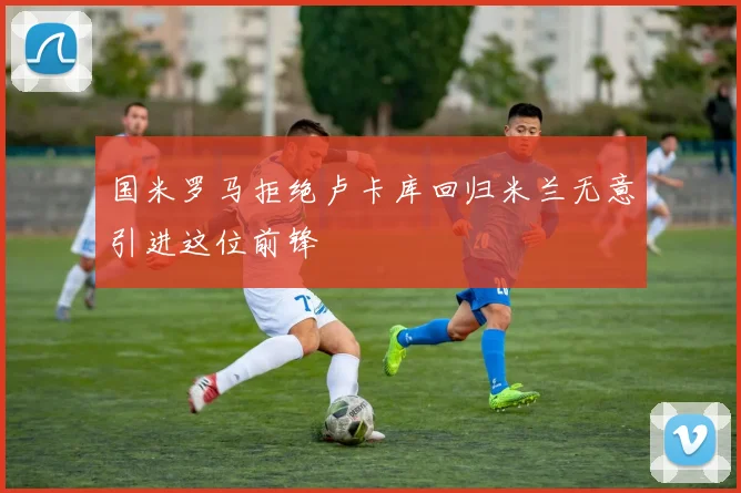 国米罗马拒绝卢卡库回归米兰无意引进这位前锋