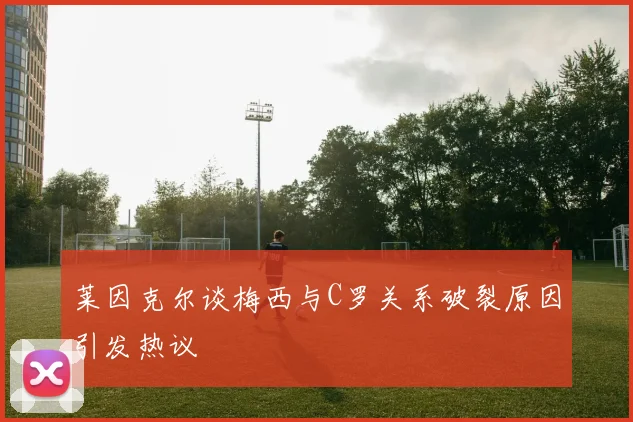 莱因克尔谈梅西与C罗关系破裂原因引发热议