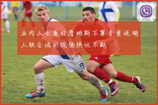 业内人士看好詹姆斯下赛季重返湖人联合试训现场热议不断