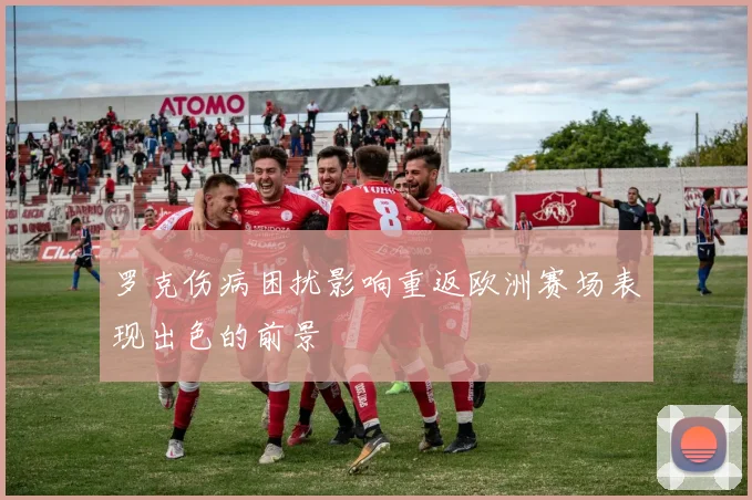 罗克伤病困扰影响重返欧洲赛场表现出色的前景