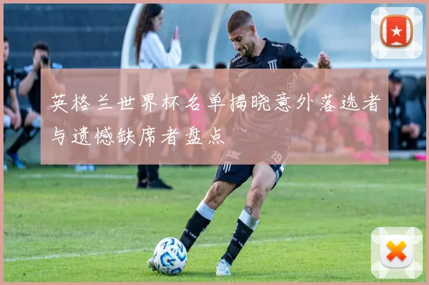 英格兰世界杯名单揭晓意外落选者与遗憾缺席者盘点