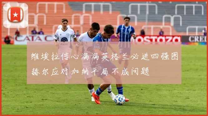 维埃拉信心满满英格兰必进四强图赫尔应对加纳平局不成问题