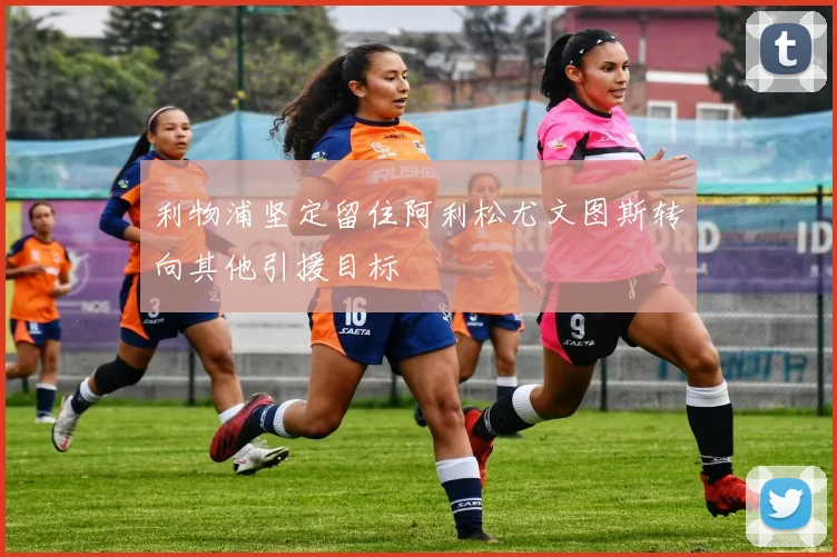 利物浦坚定留住阿利松尤文图斯转向其他引援目标
